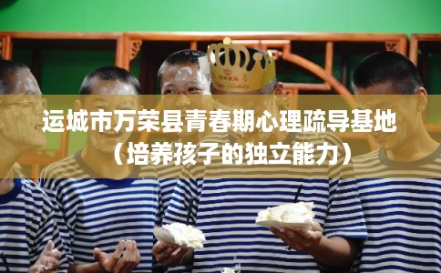 运城市万荣县青春期心理疏导基地（培养孩子的独立能力）
