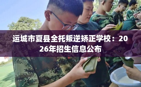 运城市夏县全托叛逆矫正学校:2026年招生信息公布 运城市夏县全托叛逆矫正学校:2026年招生信息公布