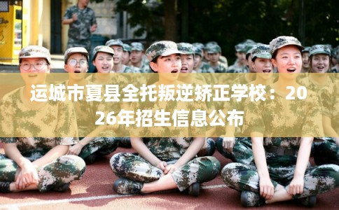运城市夏县全托叛逆矫正学校：2026年招生信息公布