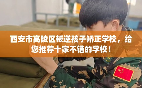 西安市高陵区叛逆孩子矫正学校，给您推荐十家不错的学校！
