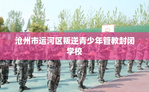 沧州市运河区叛逆青少年管教封闭学校