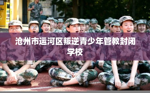 沧州市运河区叛逆青少年管教封闭学校