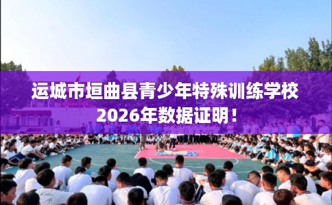 运城市垣曲县青少年特殊训练学校2026年数据证明! 运城市垣曲县青少年特殊训练学校2026年数据证明!