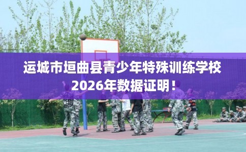 运城市垣曲县青少年特殊训练学校2026年数据证明! 运城市垣曲县青少年特殊训练学校2026年数据证明!
