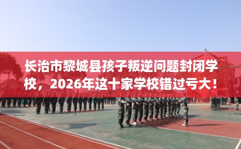 长治市黎城县孩子叛逆问题封闭学校,2026年这十家学校错过亏大! 长治市黎城县孩子叛逆问题封闭学校,2026年这十家学校错过亏大!