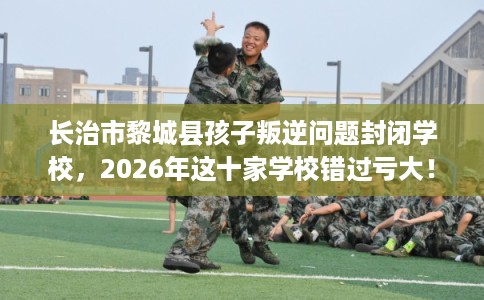 长治市黎城县孩子叛逆问题封闭学校,2026年这十家学校错过亏大! 长治市黎城县孩子叛逆问题封闭学校,2026年这十家学校错过亏大!