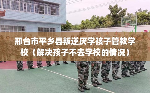 邢台市平乡县叛逆厌学孩子管教学校（解决孩子不去学校的情况）