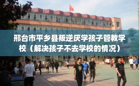 邢台市平乡县叛逆厌学孩子管教学校（解决孩子不去学校的情况）