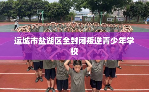 运城市盐湖区全封闭叛逆青少年学校