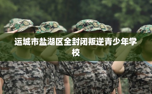 运城市盐湖区全封闭叛逆青少年学校