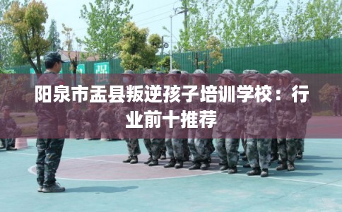 阳泉市盂县叛逆孩子培训学校：行业前十推荐
