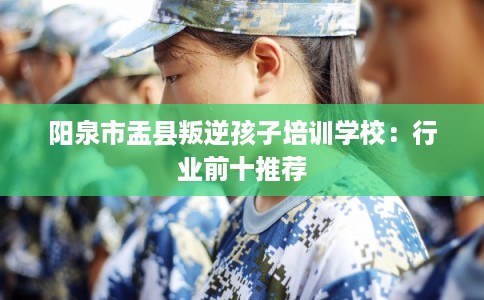 阳泉市盂县叛逆孩子培训学校：行业前十推荐