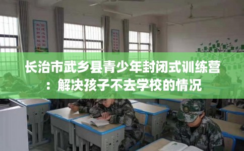 长治市武乡县青少年封闭式训练营：解决孩子不去学校的情况