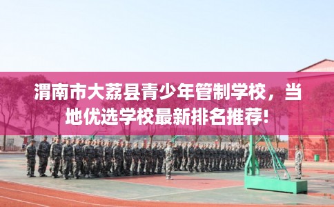渭南市大荔县青少年管制学校，当地优选学校最新排名推荐!