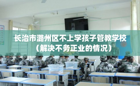 长治市潞州区不上学孩子管教学校（解决不务正业的情况）