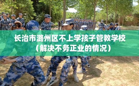 长治市潞州区不上学孩子管教学校（解决不务正业的情况）
