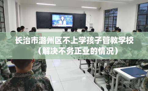 长治市潞州区不上学孩子管教学校（解决不务正业的情况）
