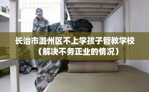 长治市潞州区不上学孩子管教学校（解决不务正业的情况）