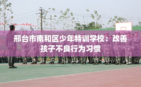 邢台市南和区少年特训学校：改善孩子不良行为习惯