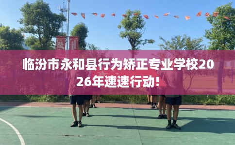临汾市永和县行为矫正专业学校2026年速速行动! 临汾市永和县行为矫正专业学校2026年速速行动!