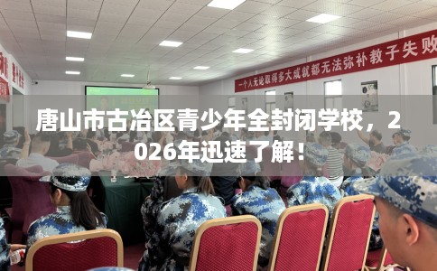 唐山市古冶区青少年全封闭学校，2026年迅速了解！