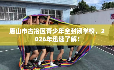 唐山市古冶区青少年全封闭学校，2026年迅速了解！