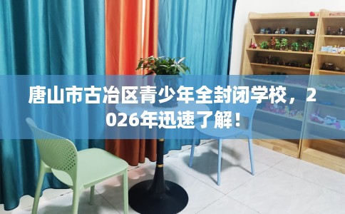 唐山市古冶区青少年全封闭学校，2026年迅速了解！