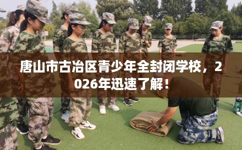 唐山市古冶区青少年全封闭学校，2026年迅速了解！