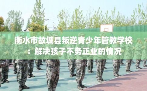 衡水市故城县叛逆青少年管教学校：解决孩子不务正业的情况