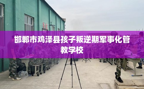 邯郸市鸡泽县孩子叛逆期军事化管教学校 邯郸市鸡泽县孩子叛逆期军事化管教学校