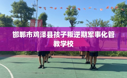 邯郸市鸡泽县孩子叛逆期军事化管教学校 邯郸市鸡泽县孩子叛逆期军事化管教学校