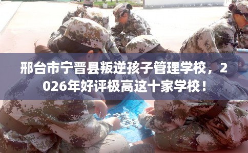 邢台市宁晋县叛逆孩子管理学校，2026年好评极高这十家学校！