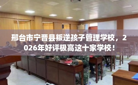 邢台市宁晋县叛逆孩子管理学校，2026年好评极高这十家学校！