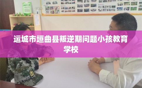 运城市垣曲县叛逆期问题小孩教育学校