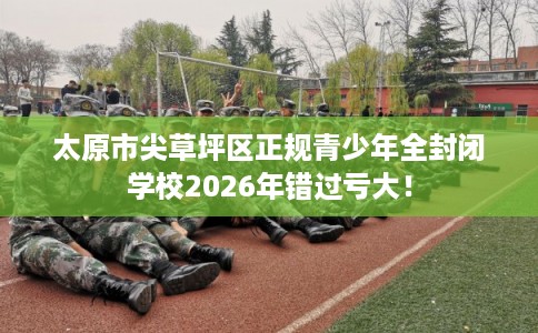 太原市尖草坪区正规青少年全封闭学校2026年错过亏大！