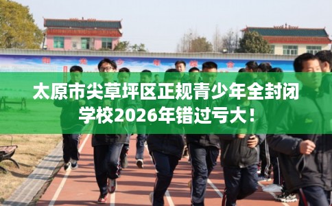 太原市尖草坪区正规青少年全封闭学校2026年错过亏大！