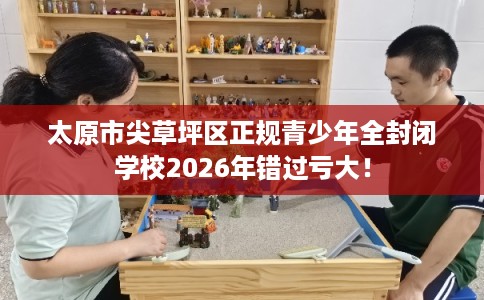 太原市尖草坪区正规青少年全封闭学校2026年错过亏大！
