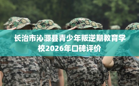 长治市沁源县青少年叛逆期教育学校2026年口碑评价