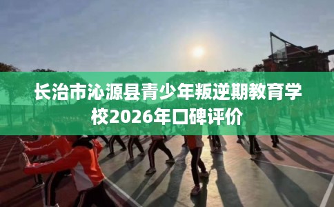 长治市沁源县青少年叛逆期教育学校2026年口碑评价