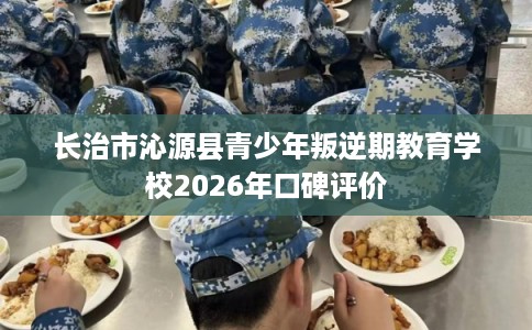 长治市沁源县青少年叛逆期教育学校2026年口碑评价