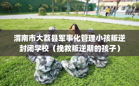 渭南市大荔县军事化管理小孩叛逆封闭学校（挽救叛逆期的孩子）