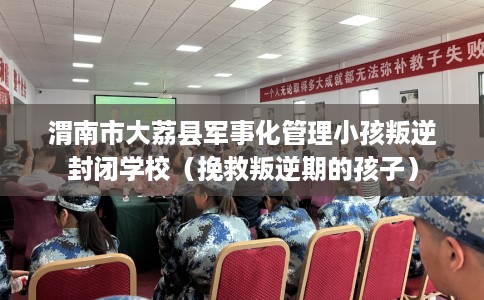 渭南市大荔县军事化管理小孩叛逆封闭学校（挽救叛逆期的孩子）