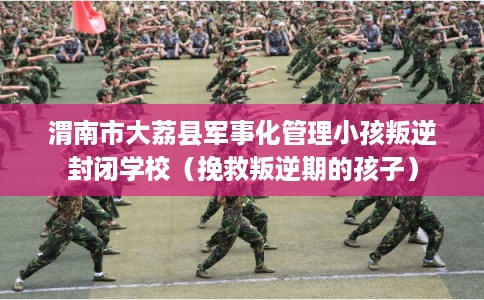 渭南市大荔县军事化管理小孩叛逆封闭学校（挽救叛逆期的孩子）
