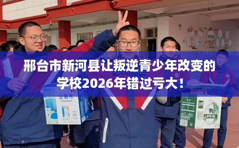 邢台市新河县让叛逆青少年改变的学校2026年错过亏大！