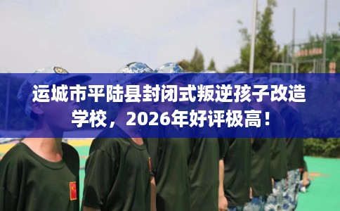 运城市平陆县封闭式叛逆孩子改造学校,2026年好评极高! 运城市平陆县封闭式叛逆孩子改造学校,2026年好评极高!