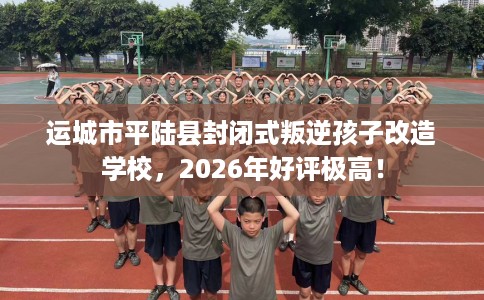 运城市平陆县封闭式叛逆孩子改造学校,2026年好评极高! 运城市平陆县封闭式叛逆孩子改造学校,2026年好评极高!