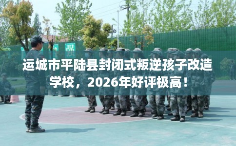 运城市平陆县封闭式叛逆孩子改造学校,2026年好评极高! 运城市平陆县封闭式叛逆孩子改造学校,2026年好评极高!