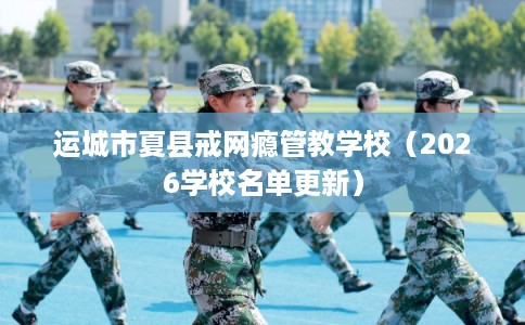 运城市夏县戒网瘾管教学校（2026学校名单更新）