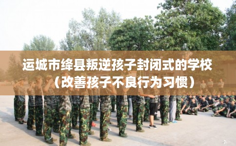 运城市绛县叛逆孩子封闭式的学校（改善孩子不良行为习惯）