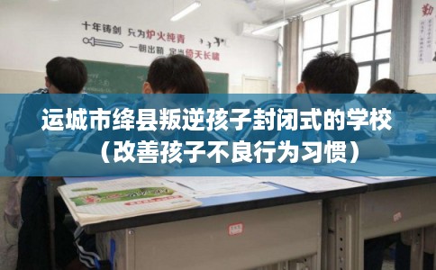 运城市绛县叛逆孩子封闭式的学校（改善孩子不良行为习惯）